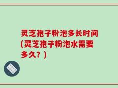 灵芝孢子粉泡多长时间(灵芝孢子粉泡水需要多久？)