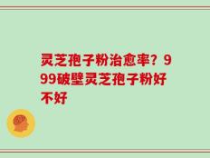 灵芝孢子粉治愈率？999破壁灵芝孢子粉好不好