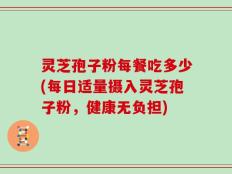 灵芝孢子粉每餐吃多少(每日适量摄入灵芝孢子粉，健康无负担)