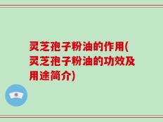 灵芝孢子粉油的作用(灵芝孢子粉油的功效及用途简介)