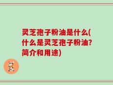 灵芝孢子粉油是什么(什么是灵芝孢子粉油？简介和用途)