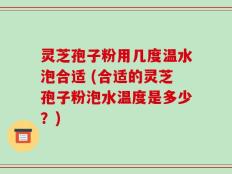 灵芝孢子粉用几度温水泡合适 (合适的灵芝孢子粉泡水温度是多少？)