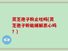 灵芝孢子粉止吐吗(灵芝孢子粉能缓解恶心吗？)