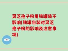 灵芝孢子粉用铁罐装不影响(铁罐包装对灵芝孢子粉的影响及注意事项)