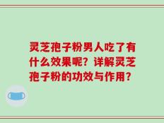 灵芝孢子粉男人吃了有什么效果呢？详解灵芝孢子粉的功效与作用？