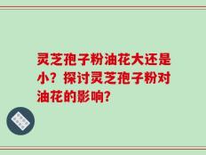 灵芝孢子粉油花大还是小？探讨灵芝孢子粉对油花的影响？
