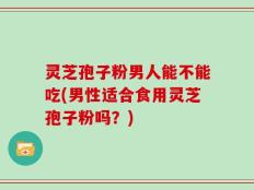 灵芝孢子粉男人能不能吃(男性适合食用灵芝孢子粉吗？)