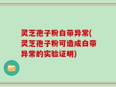 灵芝孢子粉白带异常(灵芝孢子粉可造成白带异常的实验证明)
