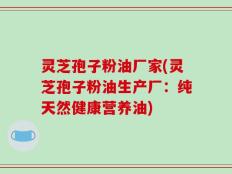 灵芝孢子粉油厂家(灵芝孢子粉油生产厂：纯天然健康营养油)