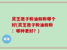 灵芝孢子粉油和粉哪个好(灵芝孢子粉油和粉：哪种更好？)