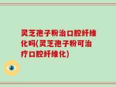 灵芝孢子粉治口腔纤维化吗(灵芝孢子粉可治疗口腔纤维化)
