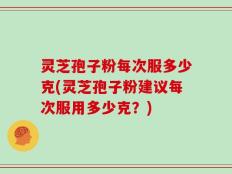 灵芝孢子粉每次服多少克(灵芝孢子粉建议每次服用多少克？)