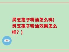 灵芝孢子粉油怎么样(灵芝孢子粉油效果怎么样？)