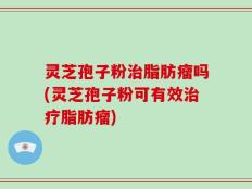 灵芝孢子粉治脂肪瘤吗(灵芝孢子粉可有效治疗脂肪瘤)