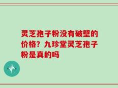 灵芝孢子粉没有破壁的价格？九珍堂灵芝孢子粉是真的吗