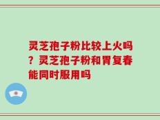灵芝孢子粉比较上火吗？灵芝孢子粉和胃复春能同时服用吗