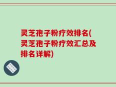 灵芝孢子粉疗效排名(灵芝孢子粉疗效汇总及排名详解)