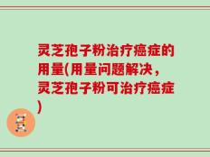 灵芝孢子粉治疗癌症的用量(用量问题解决，灵芝孢子粉可治疗癌症)