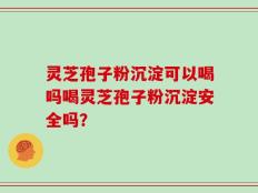 灵芝孢子粉沉淀可以喝吗喝灵芝孢子粉沉淀安全吗？