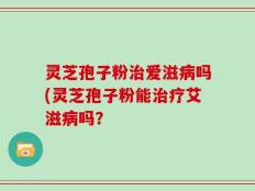 灵芝孢子粉治爱滋病吗(灵芝孢子粉能治疗艾滋病吗？