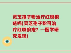 灵芝孢子粉治疗红斑狼疮吗(灵芝孢子粉可治疗红斑狼疮？─医学研究发现)