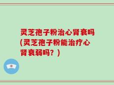 灵芝孢子粉治心肾衰吗(灵芝孢子粉能治疗心肾衰弱吗？)