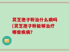 灵芝孢子粉治什么病吗(灵芝孢子粉能够治疗哪些疾病？