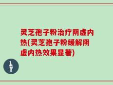 灵芝孢子粉治疗阴虚内热(灵芝孢子粉缓解阴虚内热效果显著)