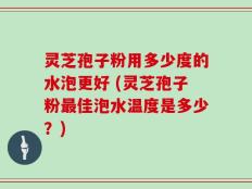 灵芝孢子粉用多少度的水泡更好 (灵芝孢子粉最佳泡水温度是多少？)