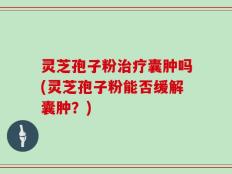 灵芝孢子粉治疗囊肿吗(灵芝孢子粉能否缓解囊肿？)