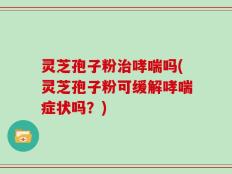 灵芝孢子粉治哮喘吗(灵芝孢子粉可缓解哮喘症状吗？)