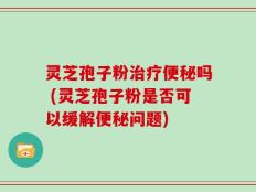 灵芝孢子粉治疗便秘吗 (灵芝孢子粉是否可以缓解便秘问题)