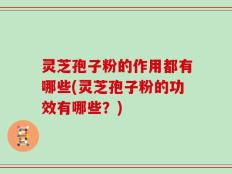 灵芝孢子粉的作用都有哪些(灵芝孢子粉的功效有哪些？)