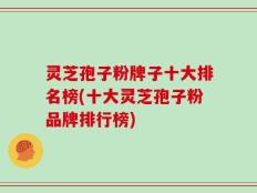 灵芝孢子粉牌子十大排名榜(十大灵芝孢子粉品牌排行榜)