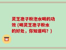灵芝孢子粉泡水喝的功效 (喝灵芝孢子粉水的好处，你知道吗？)