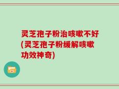 灵芝孢子粉治咳嗽不好(灵芝孢子粉缓解咳嗽功效神奇)