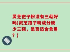 灵芝孢子粉没有三萜好吗(灵芝孢子粉成分缺少三萜，是否适合食用？)