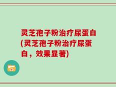 灵芝孢子粉治疗尿蛋白(灵芝孢子粉治疗尿蛋白，效果显著)