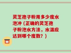 灵芝孢子粉用多少度水泡冲 (正确的灵芝孢子粉泡水方法，水温应达到哪个度数？)