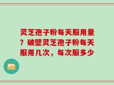 灵芝孢子粉每天服用量？破壁灵芝孢子粉每天服用几次，每次服多少