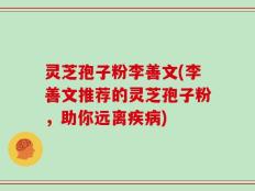 灵芝孢子粉李善文(李善文推荐的灵芝孢子粉，助你远离疾病)