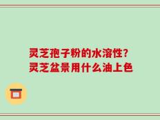 灵芝孢子粉的水溶性？灵芝盆景用什么油上色