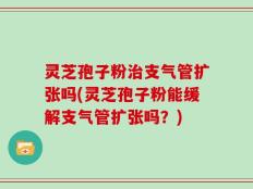 灵芝孢子粉治支气管扩张吗(灵芝孢子粉能缓解支气管扩张吗？)