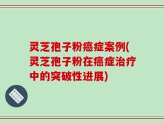 灵芝孢子粉癌症案例(灵芝孢子粉在癌症治疗中的突破性进展)