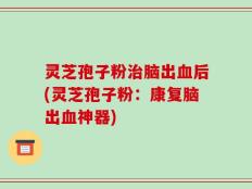 灵芝孢子粉治脑出血后(灵芝孢子粉：康复脑出血神器)