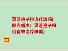 灵芝孢子粉治疗斑吗(斑点减少！灵芝孢子粉可有效治疗斑痕)