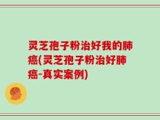 灵芝孢子粉治好我的肺癌(灵芝孢子粉治好肺癌-真实案例)