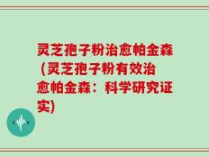 灵芝孢子粉治愈帕金森 (灵芝孢子粉有效治愈帕金森：科学研究证实)