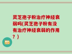 灵芝孢子粉治疗神经衰弱吗(灵芝孢子粉有没有治疗神经衰弱的作用？)