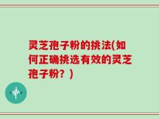 灵芝孢子粉的挑法(如何正确挑选有效的灵芝孢子粉？)